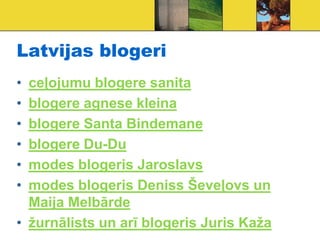 Latvijas blogeri
• ceļojumu blogere sanita
• blogere agnese kleina
• blogere Santa Bindemane
• blogere Du-Du
• modes blogeris Jaroslavs
• modes blogeris Deniss Ševeļovs un
  Maija Melbārde
• žurnālists un arī blogeris Juris Kaža
 