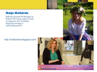 Maija Melbārde
 Baltic&Corporate PR Manager at
 Polhem PR; former editor-in-chief
 of magazine JOY and Baltic
 Regional manager in
 fashion&beauty PR




http://melbarde.blogspot.com/
 