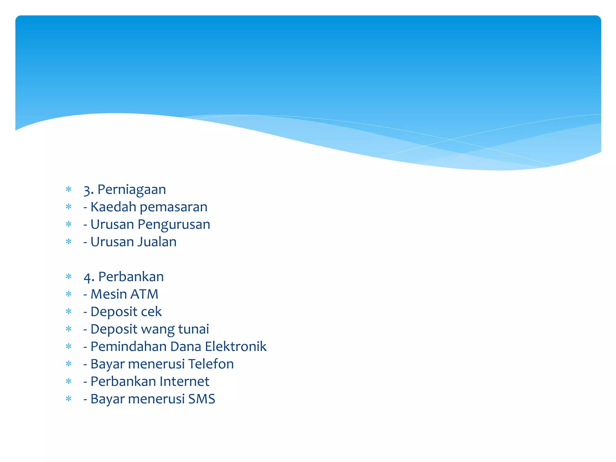  3. Perniagaan
 - Kaedah pemasaran
 - Urusan Pengurusan
 - Urusan Jualan
 4. Perbankan
 - Mesin ATM
 - Deposit cek
 - Deposit wang tunai
 - Pemindahan Dana Elektronik
 - Bayar menerusi Telefon
 - Perbankan Internet
 - Bayar menerusi SMS
 