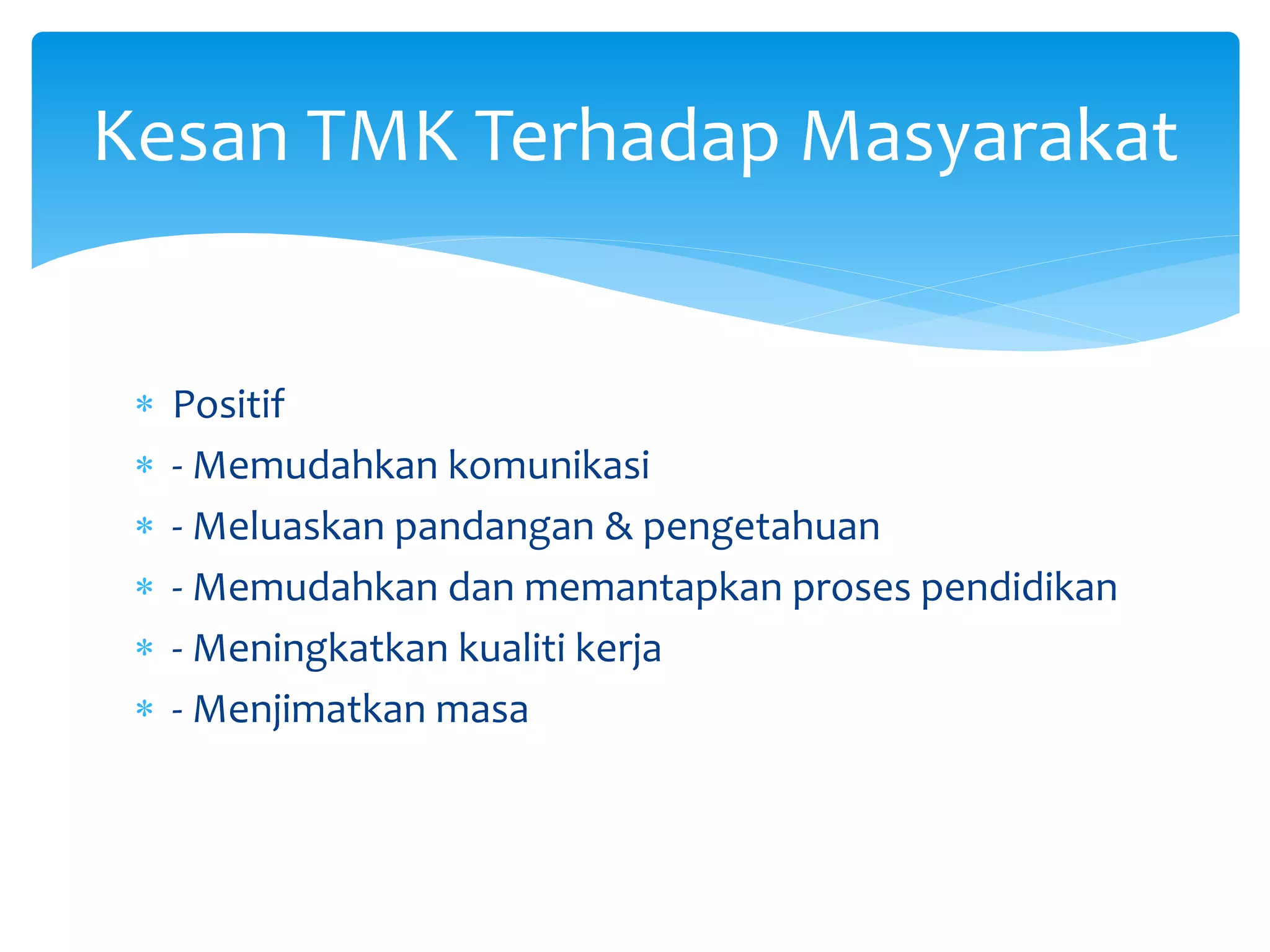  Positif
 - Memudahkan komunikasi
 - Meluaskan pandangan & pengetahuan
 - Memudahkan dan memantapkan proses pendidikan
 - Meningkatkan kualiti kerja
 - Menjimatkan masa
Kesan TMK Terhadap Masyarakat
 