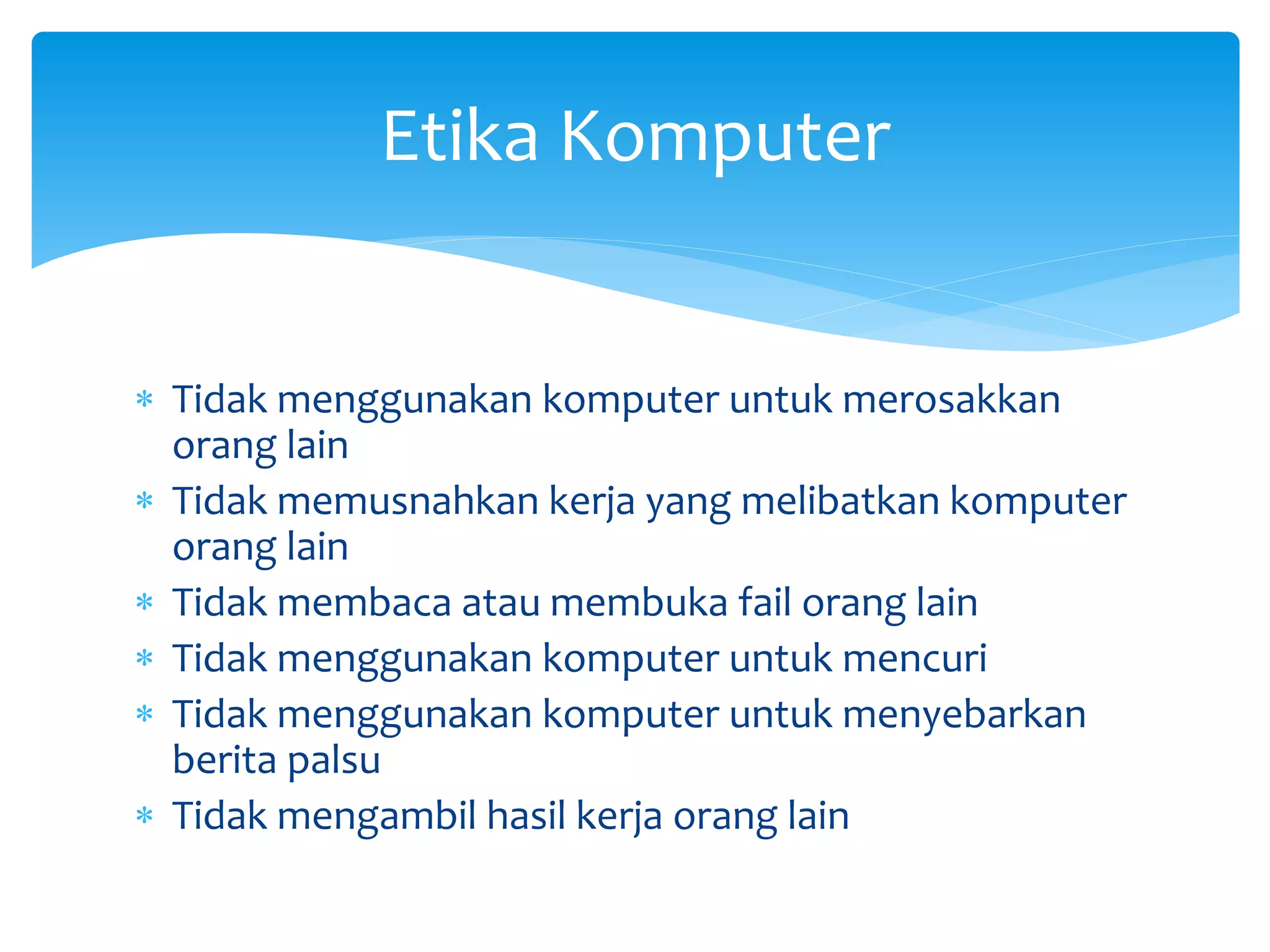 Tidak menggunakan komputer untuk merosakkan
orang lain
 Tidak memusnahkan kerja yang melibatkan komputer
orang lain
 Tidak membaca atau membuka fail orang lain
 Tidak menggunakan komputer untuk mencuri
 Tidak menggunakan komputer untuk menyebarkan
berita palsu
 Tidak mengambil hasil kerja orang lain
Etika Komputer
 