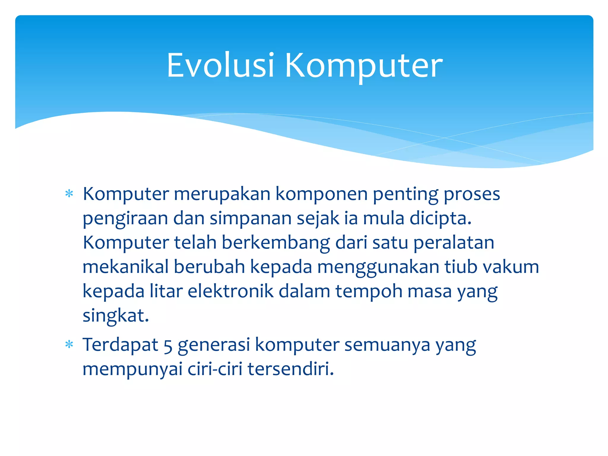  Komputer merupakan komponen penting proses
pengiraan dan simpanan sejak ia mula dicipta.
Komputer telah berkembang dari satu peralatan
mekanikal berubah kepada menggunakan tiub vakum
kepada litar elektronik dalam tempoh masa yang
singkat.
 Terdapat 5 generasi komputer semuanya yang
mempunyai ciri-ciri tersendiri.
Evolusi Komputer
 