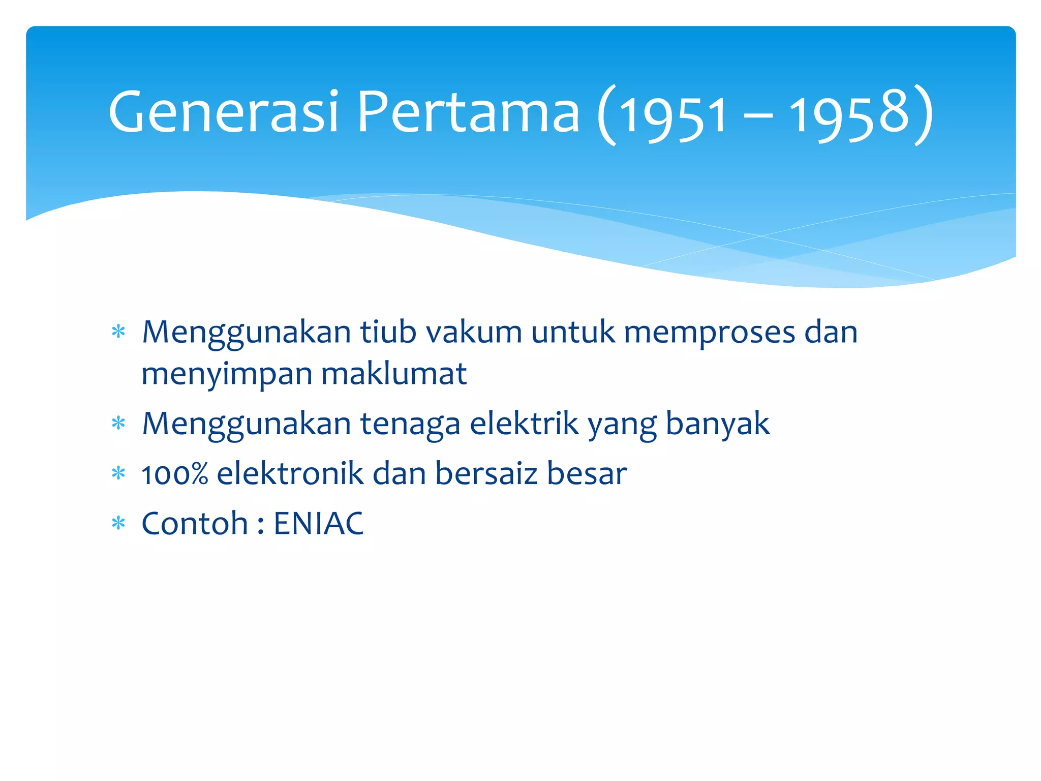  Menggunakan tiub vakum untuk memproses dan
menyimpan maklumat
 Menggunakan tenaga elektrik yang banyak
 100% elektronik dan bersaiz besar
 Contoh : ENIAC
Generasi Pertama (1951 – 1958)
 
