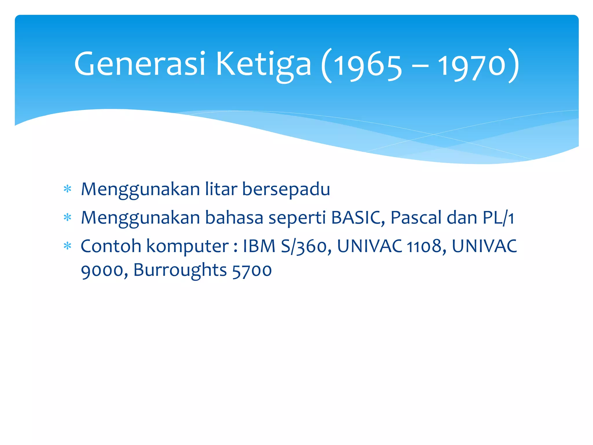  Menggunakan litar bersepadu
 Menggunakan bahasa seperti BASIC, Pascal dan PL/1
 Contoh komputer : IBM S/360, UNIVAC 1108, UNIVAC
9000, Burroughts 5700
Generasi Ketiga (1965 – 1970)
 