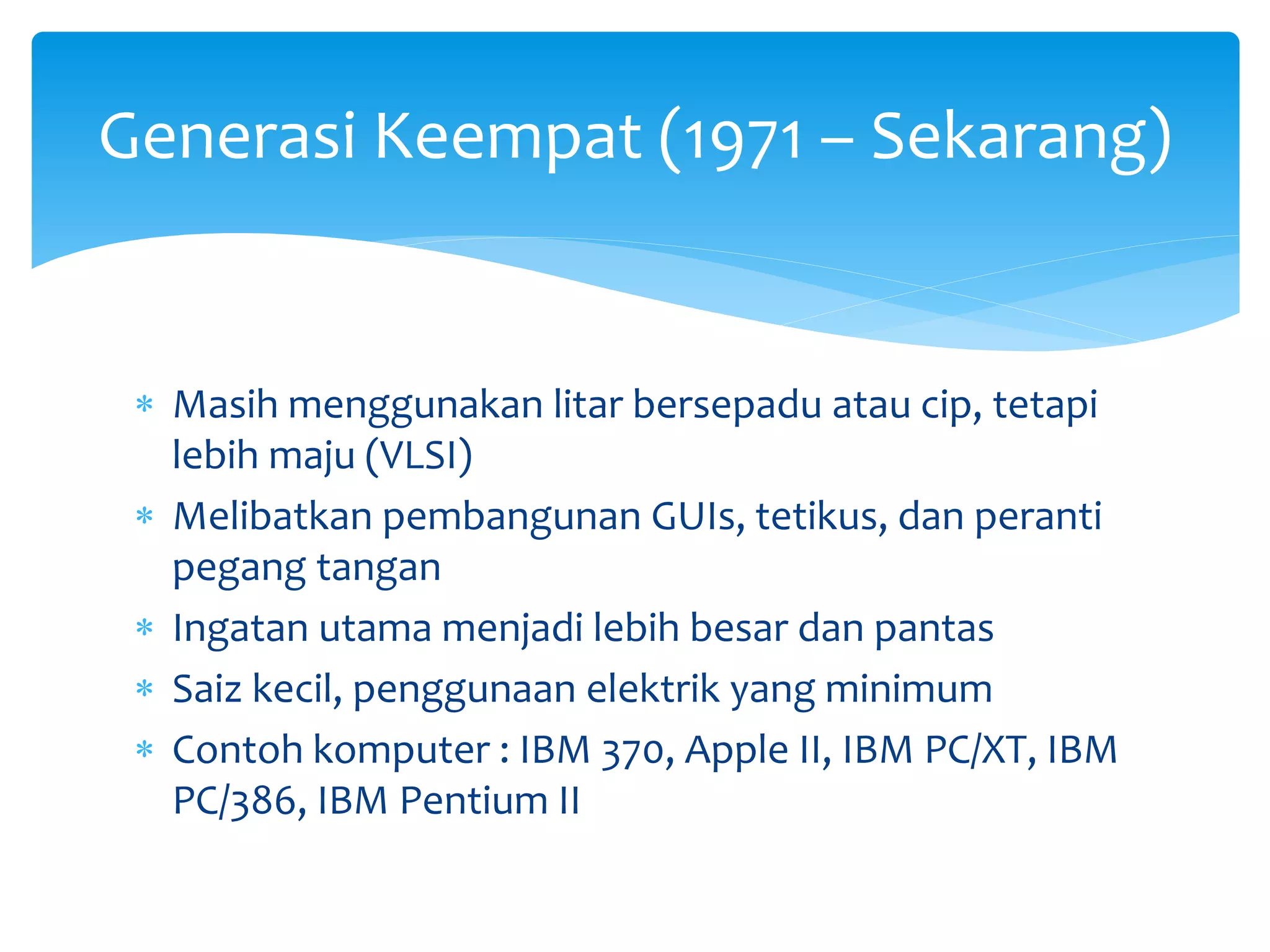  Masih menggunakan litar bersepadu atau cip, tetapi
lebih maju (VLSI)
 Melibatkan pembangunan GUIs, tetikus, dan peranti
pegang tangan
 Ingatan utama menjadi lebih besar dan pantas
 Saiz kecil, penggunaan elektrik yang minimum
 Contoh komputer : IBM 370, Apple II, IBM PC/XT, IBM
PC/386, IBM Pentium II
Generasi Keempat (1971 – Sekarang)
 