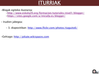 ITURRIAK
-Blogak egiteko ikastaroa:
-http://www.eskola20.org/formacion/tutoriales/nivel1/blogger/
-https://sites.google.com/a/iniciafp.es/blogger/
- Irudien jabegoa:
- 3. diapositiban: http://www.flickr.com/photos/tiaguito6/
-Gehiago: http://pikate.wikispaces.com
 