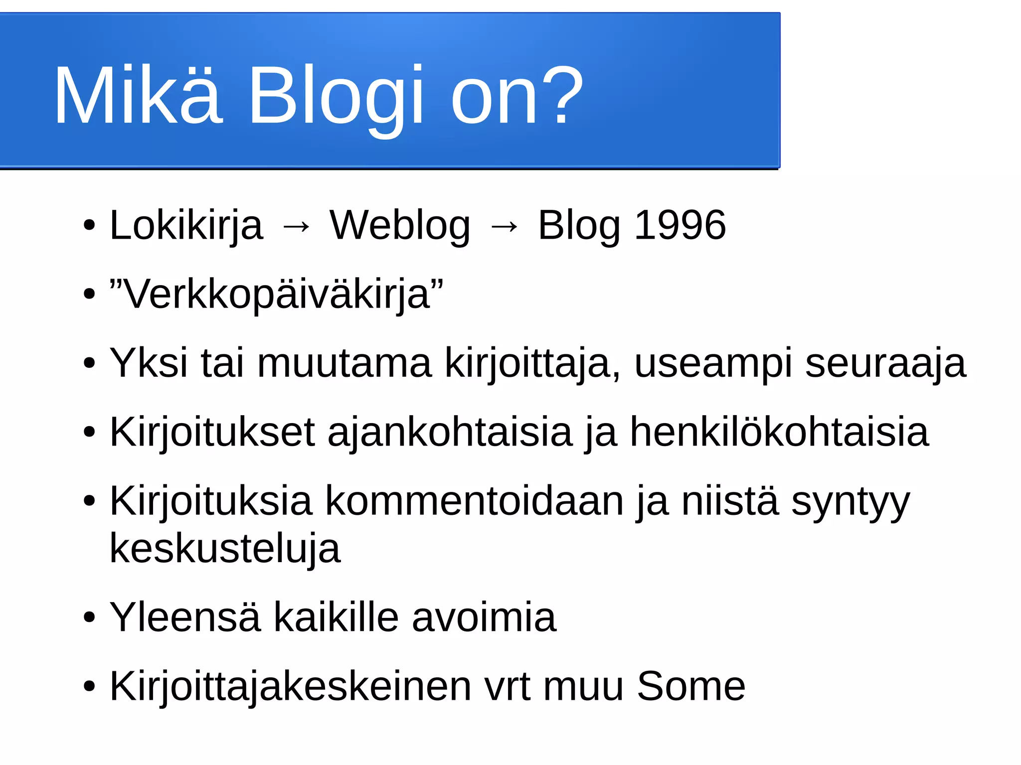 Mikä Blogi on?
● Lokikirja → Weblog → Blog 1996
● ”Verkkopäiväkirja”
● Yksi tai muutama kirjoittaja, useampi seuraaja
● Kirjoitukset ajankohtaisia ja henkilökohtaisia
● Kirjoituksia kommentoidaan ja niistä syntyy
keskusteluja
● Yleensä kaikille avoimia
● Kirjoittajakeskeinen vrt muu Some
 