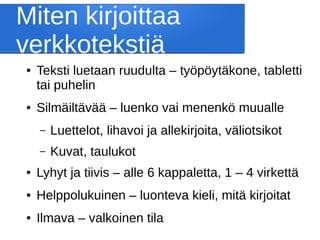 Miten kirjoittaa
verkkotekstiä
● Teksti luetaan ruudulta – työpöytäkone, tabletti
tai puhelin
● Silmäiltävää – luenko vai menenkö muualle
– Luettelot, lihavoi ja allekirjoita, väliotsikot
– Kuvat, taulukot
● Lyhyt ja tiivis – alle 6 kappaletta, 1 – 4 virkettä
● Helppolukuinen – luonteva kieli, mitä kirjoitat
● Ilmava – valkoinen tila
 