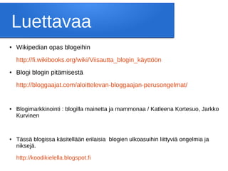 Luettavaa
● Wikipedian opas blogeihin
http://fi.wikibooks.org/wiki/Viisautta_blogin_käyttöön
● Blogi blogin pitämisestä
http://bloggaajat.com/aloittelevan-bloggaajan-perusongelmat/
● Blogimarkkinointi : blogilla mainetta ja mammonaa / Katleena Kortesuo, Jarkko
Kurvinen
● Tässä blogissa käsitellään erilaisia blogien ulkoasuihin liittyviä ongelmia ja
niksejä.
http://koodikielella.blogspot.fi
 