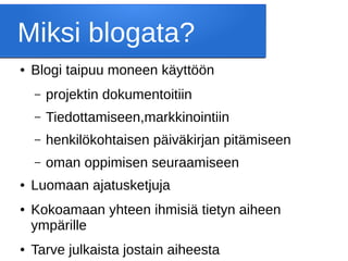 Miksi blogata?
● Blogi taipuu moneen käyttöön
– projektin dokumentoitiin
– Tiedottamiseen,markkinointiin
– henkilökohtaisen päiväkirjan pitämiseen
– oman oppimisen seuraamiseen
● Luomaan ajatusketjuja
● Kokoamaan yhteen ihmisiä tietyn aiheen
ympärille
● Tarve julkaista jostain aiheesta
 