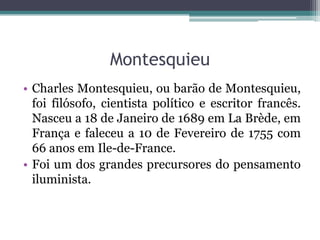 Montesquieu
• Charles Montesquieu, ou barão de Montesquieu,
foi filósofo, cientista político e escritor francês.
Nasceu a 18 de Janeiro de 1689 em La Brède, em
França e faleceu a 10 de Fevereiro de 1755 com
66 anos em Ile-de-France.
• Foi um dos grandes precursores do pensamento
iluminista.

 