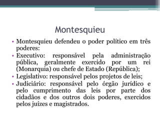 Montesquieu
• Montesquieu defendeu o poder político em três
poderes:
• Executivo: responsável pela administração
pública, geralmente exercido por um rei
(Monarquia) ou chefe de Estado (República);
• Legislativo: responsável pelos projetos de leis;
• Judiciário: responsável pelo órgão jurídico e
pelo cumprimento das leis por parte dos
cidadãos e dos outros dois poderes, exercidos
pelos juízes e magistrados.

 