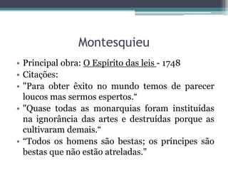 Montesquieu
• Principal obra: O Espírito das leis - 1748
• Citações:
• "Para obter êxito no mundo temos de parecer
loucos mas sermos espertos.“
• "Quase todas as monarquias foram instituídas
na ignorância das artes e destruídas porque as
cultivaram demais.“
• “Todos os homens são bestas; os príncipes são
bestas que não estão atreladas."

 