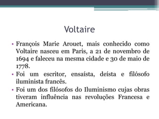Voltaire
• François Marie Arouet, mais conhecido como
Voltaire nasceu em Paris, a 21 de novembro de
1694 e faleceu na mesma cidade e 30 de maio de
1778.
• Foi um escritor, ensaísta, deísta e filósofo
iluminista francês.
• Foi um dos filósofos do Iluminismo cujas obras
tiveram influência nas revoluções Francesa e
Americana.

 