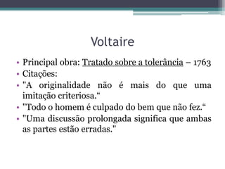 Voltaire
• Principal obra: Tratado sobre a tolerância – 1763
• Citações:
• "A originalidade não é mais do que uma
imitação criteriosa.“
• "Todo o homem é culpado do bem que não fez.“
• "Uma discussão prolongada significa que ambas
as partes estão erradas."

 