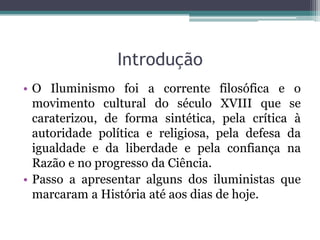 Introdução
• O Iluminismo foi a corrente filosófica e o
movimento cultural do século XVIII que se
caraterizou, de forma sintética, pela crítica à
autoridade política e religiosa, pela defesa da
igualdade e da liberdade e pela confiança na
Razão e no progresso da Ciência.
• Passo a apresentar alguns dos iluministas que
marcaram a História até aos dias de hoje.

 