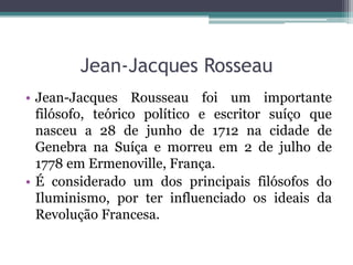 Jean-Jacques Rosseau
• Jean-Jacques Rousseau foi um importante
filósofo, teórico político e escritor suíço que
nasceu a 28 de junho de 1712 na cidade de
Genebra na Suíça e morreu em 2 de julho de
1778 em Ermenoville, França.
• É considerado um dos principais filósofos do
Iluminismo, por ter influenciado os ideais da
Revolução Francesa.

 