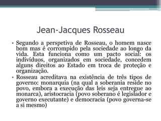 Jean-Jacques Rosseau
• Segundo a perspetiva de Rosseau, o homem nasce
bom mas é corrompido pela sociedade ao longo da
vida. Esta funciona como um pacto social: os
indivíduos, organizados em sociedade, concedem
alguns direitos ao Estado em troca de proteção e
organização.
• Rosseau acreditava na existência de três tipos de
governo: monarquia (na qual a soberania reside no
povo, embora a execução das leis seja entregue ao
monarca), aristocracia (povo soberano é legislador e
governo executante) e democracia (povo governa-se
a si mesmo)

 