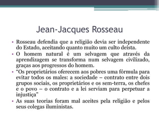 Jean-Jacques Rosseau
• Rosseau defendia que a religião devia ser independente
do Estado, aceitando quanto muito um culto deísta.
• O homem natural é um selvagem que através da
aprendizagem se transforma num selvagem civilizado,
graças aos progressos do homem.
• “Os proprietários oferecem aos pobres uma fórmula para
evitar todos os males: a sociedade – contrato entre dois
grupos sociais, os proprietários e os sem-terra, os chefes
e o povo – o contrato e a lei serviam para perpetuar a
injustiça”
• As suas teorias foram mal aceites pela religião e pelos
seus colegas iluministas.

 