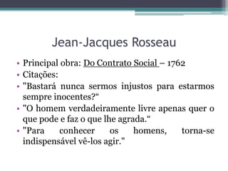 Jean-Jacques Rosseau
• Principal obra: Do Contrato Social – 1762
• Citações:
• "Bastará nunca sermos injustos para estarmos
sempre inocentes?“
• "O homem verdadeiramente livre apenas quer o
que pode e faz o que lhe agrada.“
• "Para
conhecer
os
homens,
torna-se
indispensável vê-los agir."

 