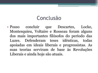 Conclusão
• Posso
concluir
que
Descartes,
Locke,
Montesquieu, Voltaire e Rosseau foram alguns
dos mais importantes filósofos do período das
Luzes. Defenderam teses idênticas, todas
apoiadas em ideais liberais e progressistas. As
suas teorias serviram de base às Revoluções
Liberais e ainda hoje são atuais.

 