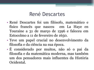 René Descartes
• René Descartes foi um filósofo, matemático e
físico francês que nasceu em La Haye en
Touraine a 31 de março de 1596 e faleceu em
Estocolmo a 11 de fevereiro de 1650.
• Teve um papel crucial no desenvolvimento da
filosofia e da ciência na sua época.
• É considerado por muitos, não só o pai da
filosofia e da matemática moderna, mas também
um dos pensadores mais influentes da História
Ocidental.

 