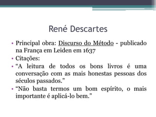 René Descartes
• Principal obra: Discurso do Método - publicado
na França em Leiden em 1637
• Citações:
• “A leitura de todos os bons livros é uma
conversação com as mais honestas pessoas dos
séculos passados.”
• “Não basta termos um bom espírito, o mais
importante é aplicá-lo bem.”

 