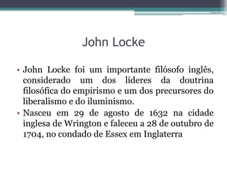 John Locke
• John Locke foi um importante filósofo inglês,
considerado um dos líderes da doutrina
filosófica do empirismo e um dos precursores do
liberalismo e do iluminismo.
• Nasceu em 29 de agosto de 1632 na cidade
inglesa de Wrington e faleceu a 28 de outubro de
1704, no condado de Essex em Inglaterra

 