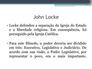 John Locke
• Locke defendeu a separação da Igreja do Estado
e a liberdade religiosa. Em consequência, foi
perseguido pela Igreja Católica.
• Para este filósofo, o poder deveria ser dividido
em três: Executivo, Legislativo e Judiciário. De
acordo com sua visão, o Poder Legislativo, por
representar o povo, era o mais importante.

 