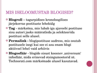 MIS ISELOOMUSTAB BLOGISID? Blogroll  – tagurpidises kronoloogilises järjekorras postituste lehekülg Tag  - märksõna, mis lubab iga ajaveebi postituse sisu autori jaoks määratleda ja selekteerida postitusi selle alusel.  Permalink -  blogipostituse aadress, mis osutab postitusele isegi kui see ei asu enam blogi aktiivsel lehel vaid arhiivis Blogosfäär  - blogide sisust koosnev ‚universum‘ infosfäär, mida erinevad otsingumootorid nt. Technorati.com märksõnade alusel kasutavad. 