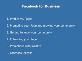 Facebook for Business


1. Profiles vs. Pages

2. Promoting your Page and growing your community

3. Getting to know your community

4. Enhancing your Page

5. Promotions with Wildfire

6. Facebook Places*
 
