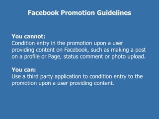 Facebook Promotion Guidelines


You cannot:
Condition entry in the promotion upon a user
providing content on Facebook, such as making a post
on a profile or Page, status comment or photo upload.

You can:
Use a third party application to condition entry to the
promotion upon a user providing content.
 