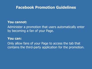 Facebook Promotion Guidelines


You cannot:
Administer a promotion that users automatically enter
by becoming a fan of your Page.

You can:
Only allow fans of your Page to access the tab that
contains the third-party application for the promotion.
 