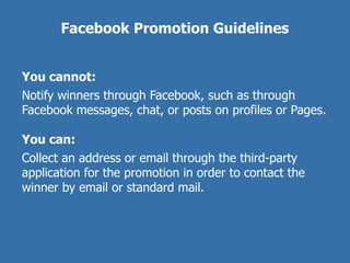 Facebook Promotion Guidelines


You cannot:
Notify winners through Facebook, such as through
Facebook messages, chat, or posts on profiles or Pages.

You can:
Collect an address or email through the third-party
application for the promotion in order to contact the
winner by email or standard mail.
 