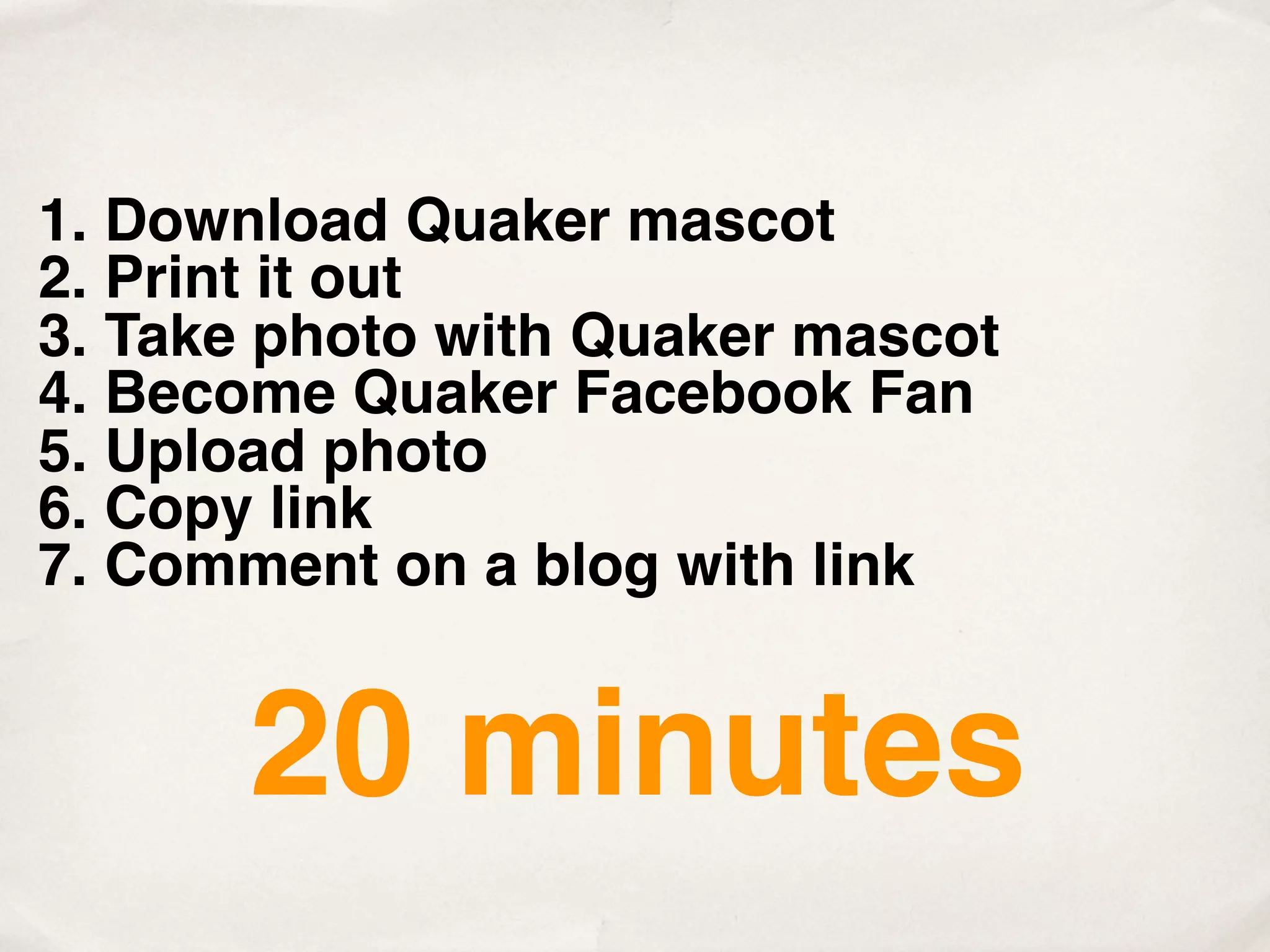1. Download Quaker mascot
2. Print it out
3. Take photo with Quaker mascot
4. Become Quaker Facebook Fan
5. Upload photo
6. Copy link
7. Comment on a blog with link


       20 minutes
 