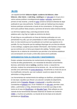 BLOG 
(en español,también bitácora digital, cuaderno de bitácora, ciber 
bitácora, ciber diario, o web blog, oweblog)es un sitio web en el que uno o 
varios autores publican cronológicamente textos o artículos, apareciendo 
primero el más reciente, y donde el autor conserva siempre la libertad de dejar 
publicado lo que crea pertinente. También suele ser habitual que los propios 
lectores participen activamente a través de los comentarios. Un blog puede 
servir para publicar ideas propias y opiniones de terceros sobre diversos temas. 
Los términos ingleses blog y web blog provienen de las 
palabras web y log ('log' en inglés es sinónimo de diario). 
El web blog es una publicación en línea de historias publicadas con una 
periodicidad muy alta, que son presentadas en orden cronológico inverso, es 
decir, lo más reciente que se ha publicado es lo primero que aparece en la 
pantalla. Es muy frecuente que los weblogs dispongan de una lista de enlaces 
a otros weblogs, a páginas para ampliar información, citar fuentes o hacer notar 
que se continúa con un tema que empezó otro weblog. También suelen 
disponer de un sistema de comentarios que permiten a los lectores establecer 
una conversación con el autor y entre ellos acerca de lo publicado. 
HERRAMIENTAS PARA SU CREACIÓN Y MANTENIMIENTO 
Existen variadas herramientas de mantenimiento de blogs que permiten, 
muchas de ellas gratuitamente y sin necesidad de elevados conocimientos 
técnicos, administrar todo el weblog, coordinar, borrar, o reescribir los 
artículos, moderar los comentarios de los lectores, etc., de una forma casi tan 
sencilla como administrar el correo electrónico. Actualmente su modo de uso se 
ha simplificado a tal punto, que casi cualquier usuario es capaz de crear y 
administrar un blog personal. 
Las herramientas de mantenimiento de weblogs se clasifican, principalmente, 
en dos tipos: aquellas que ofrecen una solución completa de alojamiento, 
gratuita (como Freewebs, Blogger y LiveJournal), y aquellas soluciones 
consistentes ensoftware que, al ser instalado en un sitio web, permiten crear, 
editar, y administrar un blog, directamente en el servidor que aloja el sitio 
(como es el caso de WordPress o de Movable Type). Este software es una 
variante de las herramientas llamadas Sistemas de Gestión de Contenido 
(CMS), y muchos son gratuitos. La mezcla de los dos tipos es la solución 
planteada por WordPress. 
 