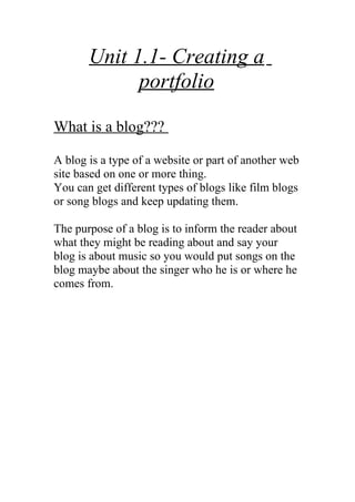 Unit 1.1- Creating a
             portfolio

What is a blog???

A blog is a type of a website or part of another web
site based on one or more thing.
You can get different types of blogs like film blogs
or song blogs and keep updating them.

The purpose of a blog is to inform the reader about
what they might be reading about and say your
blog is about music so you would put songs on the
blog maybe about the singer who he is or where he
comes from.
 