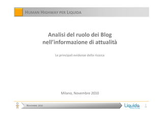 NOVEMBRE 2010
1
19
HUMAN HIGHWAY PER LIQUIDA
Analisi del ruolo dei Blog
nell’informazione di attualità
Le principali evidenze della ricerca
Milano, Novembre 2010
 