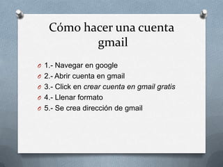 Cómohacerunacuentagmail 1.- Navegar en google 2.- Abrircuenta en gmail 3.- Click en crearcuentaen gmailgratis 4.- Llenarformato 5.- Se creadirección de gmail 