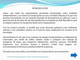 INTRODUCCIÓNAntes, casi todas las computadoras personales funcionaban como unidades independientes y, en esencia la computación era una actividad solitaria en la que una persona interactuaba con un conjunto limitado de herramientas de software y que a partir de una de las ideas de red más significativas concebida por Bob Metcalfe en 1976 se empezó a pensar en transportar datos entre computadoras.Con los avances actuales, es posible que como docentes podamos crear ambientes amenos y una atmósfera creativa en el aula de clases empleando los recursos de la tecnología.Aprovechemos la red, que es un conjunto de equipos (computadoras y/o dispositivos) conectados, por medio de cables, señales, ondas o cualquier otro método de transporte de datos, que comparten información, archivos, recursos, (CD-ROM, impresoras, etc), servicios, (acceso a internet, e-mail, chat, juegos), etc,  incrementando la eficiencia y productividad de la persona. Os enlaces son muy útiles y nos brindan una ventana directa al conocimiento2Entre más recursos empleamos en el aula, mayor eficiencia y dinamismo -