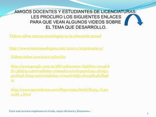 AMIGOS DOCENTES Y ESTUDIANTES DE LICENCIATURAS:  LES PROCURO LOS SIGUIENTES ENLACES  PARA QUE VEAN ALGUNOS VIDEOS SOBRE EL TEMA QUE DESARROLLO.Videos sobre nuevas tecnologías en la educación actualhttp://www.noticiascolegios.com/2011/01/21/primaria-y/Vídeos sobre canciones infantileshttp://www.google.com.co/#hl=es&source=hp&biw=1003&bih=389&q=universidades+virtuales+en+bogota&aq=2&aqi=g10&aql=&oq=universidades+virtuales&fp=da732814b1db9610http://www.aprendemas.com/Reportajes/html/R1279_F13102008_1.html3Entre más recursos empleamos en el aula, mayor eficiencia y dinamismo -