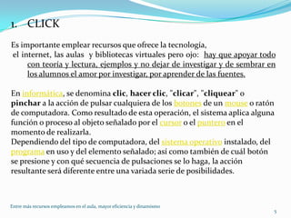 CLICKEs importante emplear recursos que ofrece la tecnología,  el internet, las aulas  y bibliotecas virtuales pero ojo:  hay que apoyar todo con teoría y lectura, ejemplos y no dejar de investigar y de sembrar en los alumnos el amor por investigar, por aprender de las fuentes.En informática, se denomina clic, hacer clic, "clicar", "cliquear" o pinchar a la acción de pulsar cualquiera de los botones de un mouse o ratón de computadora. Como resultado de esta operación, el sistema aplica alguna función o proceso al objeto señalado por el cursor o el puntero en el momento de realizarla.Dependiendo del tipo de computadora, del sistema operativo instalado, del programa en uso y del elemento señalado; así como también de cuál botón se presione y con qué secuencia de pulsaciones se lo haga, la acción resultante será diferente entre una variada serie de posibilidades.5Entre más recursos empleamos en el aula, mayor eficiencia y dinamismo 