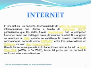 INTERNETEl internet es  un conjunto descentralizado de redes de comunicación interconectadas que utilizan la familia de protocolosTCP/IP, garantizando que las redes físicas heterogéneas que la componen funcionen como una red lógica única, de alcance mundial. Sus orígenes se remontan a 1969, cuando se estableció la primera conexión de computadoras, conocida como ARPANET, entre tres universidades en California y una en Utah, Estados Unidos.Uno de los servicios que más éxito ha tenido en Internet ha sido la WorldWide Web (WWW, o "la Web"), hasta tal punto que es habitual la confusión entre ambos términos6Entre más recursos empleamos en el aula, mayor eficiencia y dinamismo 