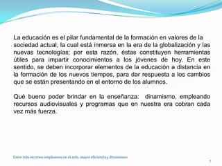 La educación es el pilar fundamental de la formación en valores de lasociedad actual, la cual está inmersa en la era de la globalización y las nuevas tecnologías; por esta razón, éstas constituyen herramientas útiles para impartir conocimientos a los jóvenes de hoy. En este sentido, se deben incorporar elementos de la educación a distancia en  la formación de los nuevos tiempos, para dar respuesta a los cambios  que se están presentando en el entorno de los alumnos.Qué bueno poder brindar en la enseñanza:  dinamismo, empleando recursos audiovisuales y programas que en nuestra era cobran cada vez más fuerza.7Entre más recursos empleamos en el aula, mayor eficiencia y dinamismo