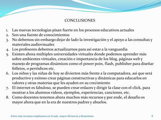 Entre más recursos empleamos en el aula, mayor eficiencia y dinamismo8CONCLUSIONESLas nuevas tecnologías pisan fuerte en los procesos educativos actualesSon una fuente de conocimientosNo debemos sin embargo dejar de lado la investigación y el apoyo a las consultas y materiales audiovisualesLos profesores debemos actualizarnos para así estar a la vanguardiaExisten ahora múltiples universidades virtuales donde podemos aprender más sobre ambientes virtuales, creación e importancia de los blog, páginas web y manejo de programas dinámicos como el power poin, flash, publisher para diseñar folletos, o periódicos etc.Los niños y las niñas de hoy se divierten más frente a la computadora, así que será productivo y exitoso crear páginas constructivas y dinámicas para educarlos en valores y otras materias que les ayuden en su crecimientoEl internet es fabuloso, se pueden crear enlaces y dirigir la clase con el click, para mostrar a los alumnos videos, ejemplos, experiencias, canciones, etc.Como docentes tenemos ahora muchos más recursos y por ende, el desafío es mayor ahora que en la era de nuestros padres y abuelos.