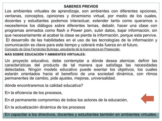SABERES PREVIOS
Los ambientes virtuales de aprendizaje, son ambientes con diferentes opciones,
ventanas, conceptos, opiniones y dinamismo virtual, por medio de los cuales,
docentes y estudiantes podemos interactuar, extender tanto como queramos o
necesitemos los diálogos sobre diferentes temas, debatir, hacer una clase con
programas animados como flash o Power poin, subir datos, bajar información, sin
que necesariamente al acabar la clase se pierda la información, porque esta pervive.
 El desarrollo de las habilidades en el uso de las tecnologías de la información y
comunicación es clave para este tiempo y cobrará más fuerza en el futuro.
Concepto de Gina Fernández Buitrago, estudiante de la licenciatura en Preescolar.
MÁS SOBRE EDUCACIÓN Y AMBIENTES VIRTUALES:

Un proyecto educativo, debe contemplar a dónde desea aterrizar, definir las
características del producto de tal manera que satisfaga las necesidades
detectadas. Ningún modelo educativo puede exentar los objetivos, los cuales
estarán orientados hacia el beneficio de una sociedad dinámica, con ritmos
permanentes de cambio, pide ajustes, mejoras, universalidad.
dónde encontraremos la calidad educativa?
En la eficiencia de los procesos,
En el permanente compromiso de todos los actores de la educación,
En la actualización dinámica de los procesos
En capacitar a los directivos, docentes y estudiantes también en ambientes virtuales.
 