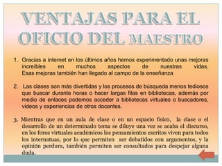 1. Gracias a internet en los últimos años hemos experimentado unas mejoras
   increíbles     en     muchos       aspectos    de    nuestras    vidas.
   Esas mejoras también han llegado al campo de la enseñanza

2. Las clases son más divertidas y los procesos de búsqueda menos tediosos
   que buscar durante horas o hacer largas filas en bibliotecas, además por
   medio de enlaces podemos acceder a bibliotecas virtuales o buscadores,
   videos y experiencias de otros docentes.

3. Mientras que en un aula de clase o en un espacio físico, la clase o el
   desarrollo de un determinado tema se diluye una vez se acaba el discurso,
   en los foros virtuales académicos los pensamientos escritos viven para todos
   los internatuas, por lo que permiten ser debatidos con argumentos, y la
   opinión perdura, también permiten ser consultados para despejar alguna
   duda.
 
