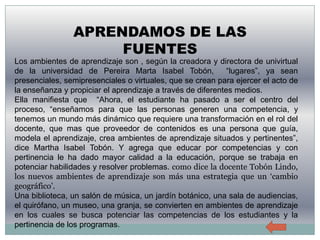 APRENDAMOS DE LAS
                     FUENTES
Los ambientes de aprendizaje son , según la creadora y directora de univirtual
de la universidad de Pereira Marta Isabel Tobón,             “lugares”, ya sean
presenciales, semipresenciales o virtuales, que se crean para ejercer el acto de
la enseñanza y propiciar el aprendizaje a través de diferentes medios.
Ella manifiesta que “Ahora, el estudiante ha pasado a ser el centro del
proceso, “enseñamos para que las personas generen una competencia, y
tenemos un mundo más dinámico que requiere una transformación en el rol del
docente, que mas que proveedor de contenidos es una persona que guía,
modela el aprendizaje, crea ambientes de aprendizaje situados y pertinentes”,
dice Martha Isabel Tobón. Y agrega que educar por competencias y con
pertinencia le ha dado mayor calidad a la educación, porque se trabaja en
potenciar habilidades y resolver problemas. como dice la docente Tobón Lindo,
los nuevos ambientes de aprendizaje son más una estrategia que un ‘cambio
geográfico’.
Una biblioteca, un salón de música, un jardín botánico, una sala de audiencias,
el quirófano, un museo, una granja, se convierten en ambientes de aprendizaje
en los cuales se busca potenciar las competencias de los estudiantes y la
pertinencia de los programas.
 