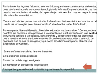 Por lo tanto, los lugares físicos no son los únicos que sirven como nuevos ambientes,
pues con la entrada de las nuevas tecnologías de información y comunicación, se han
creado los ambientes virtuales de aprendizaje que resultan ser un espacio muy
diferente a las aulas físicas.

“Somos uno de los países que más ha trabajado en Latinoamérica en avanzar en el
uso de las tecnologías en el área educativa”, dice Martha Isabel Tobón Lindo.

Por otra parte, Samuel González Montaño, educador mexicano dice: ” Corresponde a
nosotros los docentes, incorporarnos a la capacitación y actualización con una actitud
genuina de servicio a la sociedad, considerando y ponderando todos los elementos
que a nuestro alcance y entorno tenemos disponibles para responder a ese voto de
confianza que se nos ha otorgado y que sobre todo hemos aceptado; Ofrecer una
Enseñanza de Calidad”.


Esa enseñanza de calidad la encontraremos:
En la eficiencia de los procesos
En ejercer un liderazgo inteligente
En mantener un proceso de investigación
En capacitar y actualizar a los directivos y docentes de un plantel
 