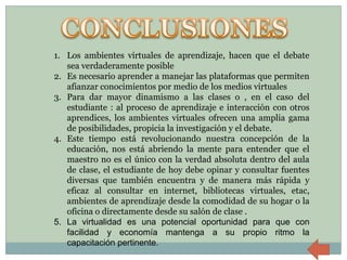 1. Los ambientes virtuales de aprendizaje, hacen que el debate
   sea verdaderamente posible
2. Es necesario aprender a manejar las plataformas que permiten
   afianzar conocimientos por medio de los medios virtuales
3. Para dar mayor dinamismo a las clases o , en el caso del
   estudiante : al proceso de aprendizaje e interacción con otros
   aprendices, los ambientes virtuales ofrecen una amplia gama
   de posibilidades, propicia la investigación y el debate.
4. Este tiempo está revolucionando nuestra concepción de la
   educación, nos está abriendo la mente para entender que el
   maestro no es el único con la verdad absoluta dentro del aula
   de clase, el estudiante de hoy debe opinar y consultar fuentes
   diversas que también encuentra y de manera más rápida y
   eficaz al consultar en internet, bibliotecas virtuales, etac,
   ambientes de aprendizaje desde la comodidad de su hogar o la
   oficina o directamente desde su salón de clase .
5. La virtualidad es una potencial oportunidad para que con
   facilidad y economía mantenga a su propio ritmo la
   capacitación pertinente.
 